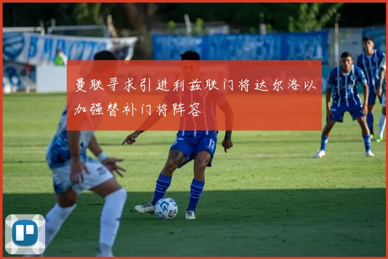 曼联寻求引进利兹联门将达尔洛以加强替补门将阵容