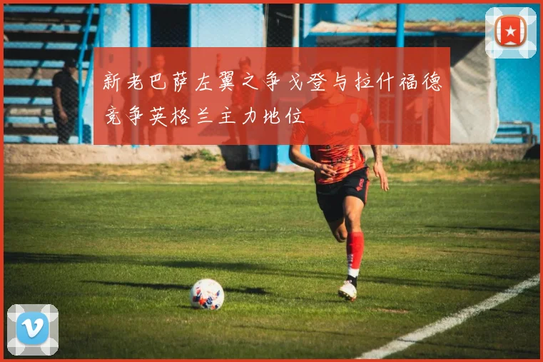 新老巴萨左翼之争戈登与拉什福德竞争英格兰主力地位