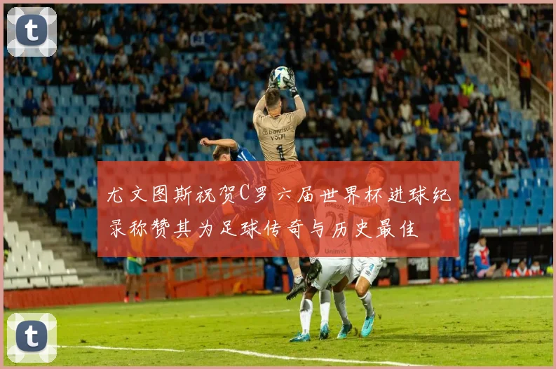尤文图斯祝贺C罗六届世界杯进球纪录称赞其为足球传奇与历史最佳