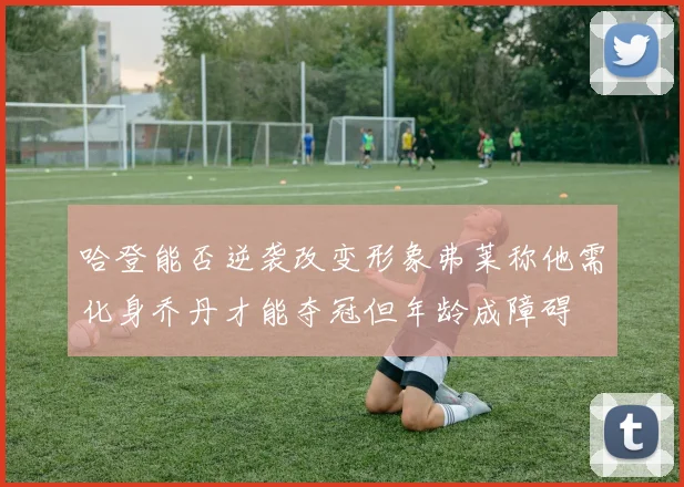 哈登能否逆袭改变形象弗莱称他需化身乔丹才能夺冠但年龄成障碍