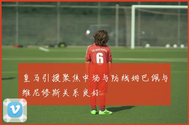 皇马引援聚焦中场与防线姆巴佩与维尼修斯关系良好