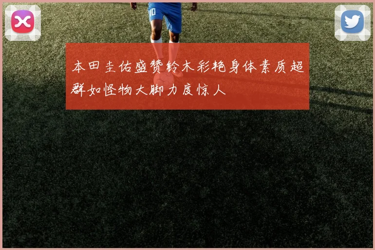 本田圭佑盛赞铃木彩艳身体素质超群如怪物大脚力度惊人