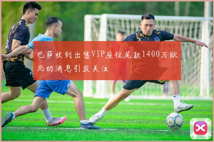巴萨收到出售VIP座位尾款1400万欧元的消息引发关注