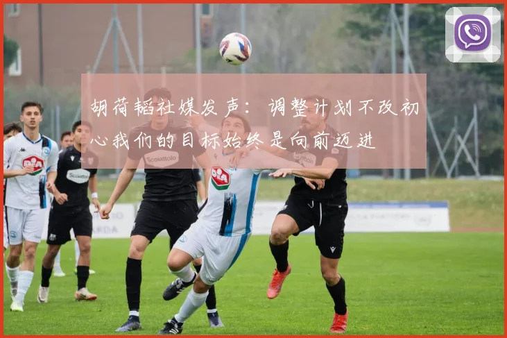 胡荷韬社媒发声：调整计划不改初心我们的目标始终是向前迈进