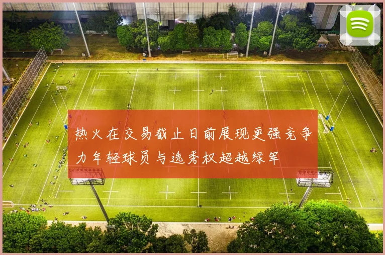 热火在交易截止日前展现更强竞争力年轻球员与选秀权超越绿军