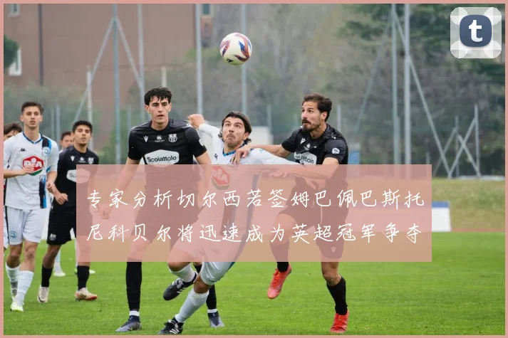 专家分析切尔西若签姆巴佩巴斯托尼科贝尔将迅速成为英超冠军争夺者