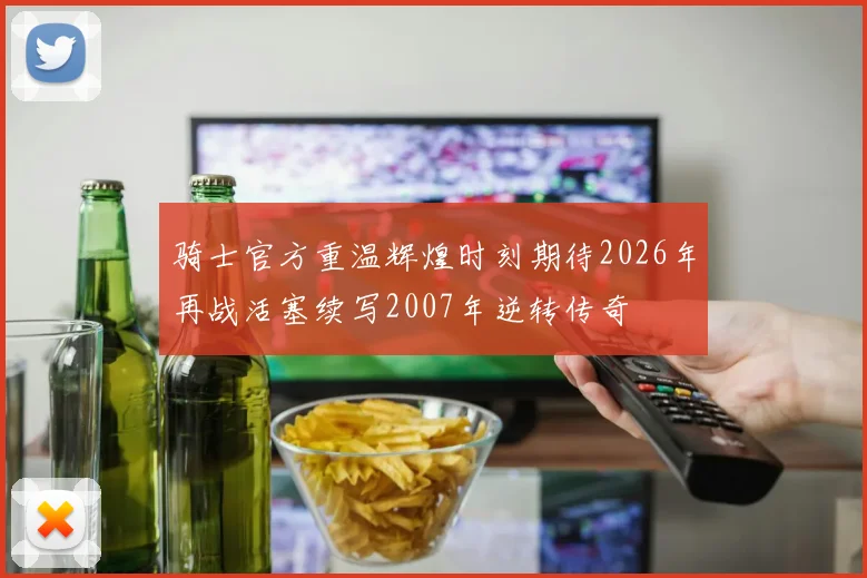 骑士官方重温辉煌时刻期待2026年再战活塞续写2007年逆转传奇