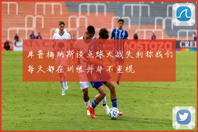 库普梅纳斯谈点球大战失利称我们每天都在训练并非不重视