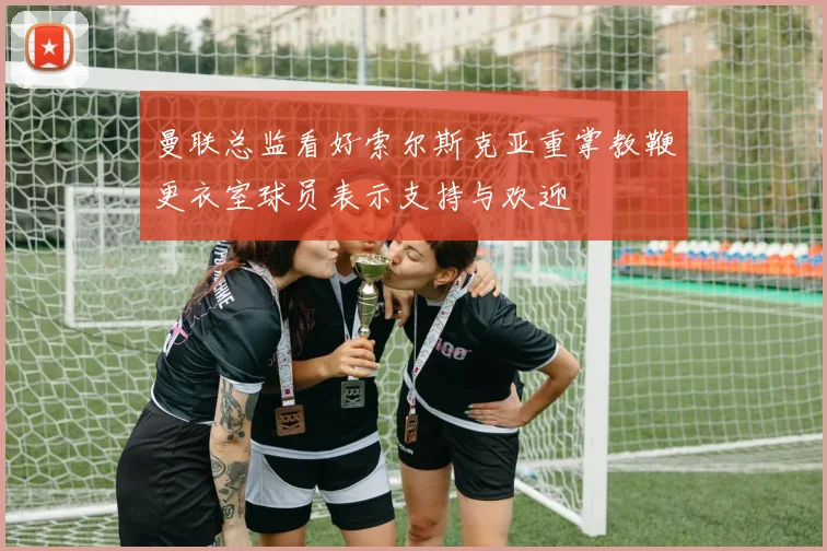 曼联总监看好索尔斯克亚重掌教鞭更衣室球员表示支持与欢迎