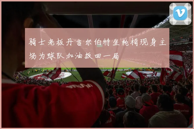 骑士老板丹吉尔伯特坐轮椅现身主场为球队加油扳回一局