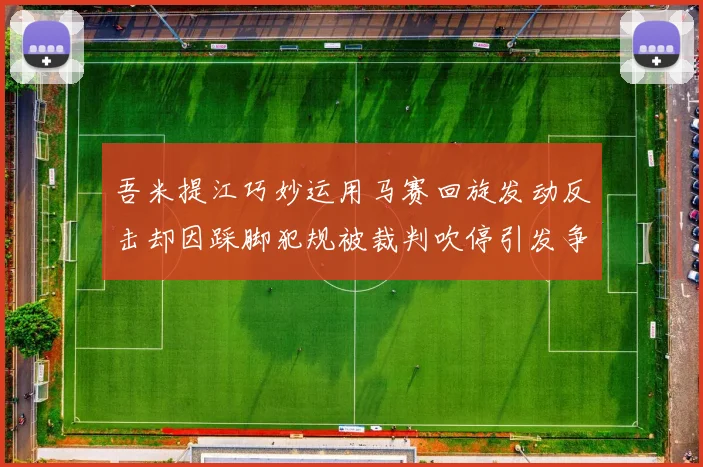 吾米提江巧妙运用马赛回旋发动反击却因踩脚犯规被裁判吹停引发争议