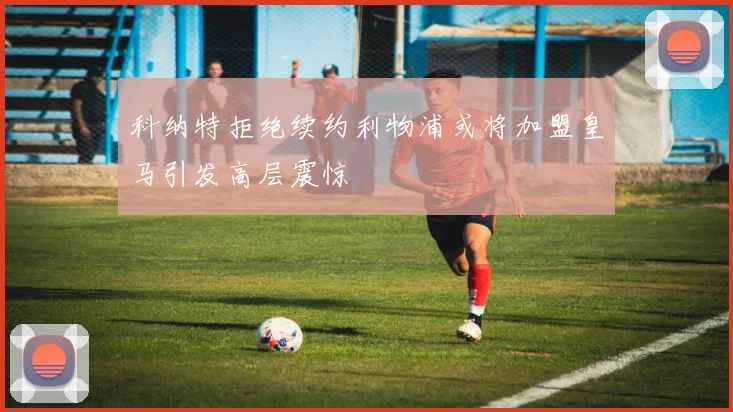 科纳特拒绝续约利物浦或将加盟皇马引发高层震惊