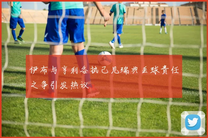 伊布与亨利各执己见瑞典丢球责任之争引发热议