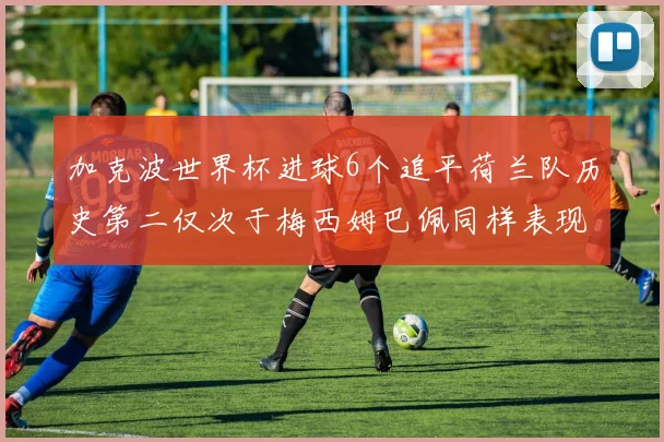 加克波世界杯进球6个追平荷兰队历史第二仅次于梅西姆巴佩同样表现出色
