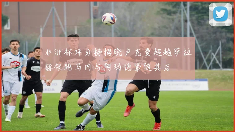 非洲杯评分榜揭晓卢克曼超越萨拉赫领跑马内与阿玛德紧随其后