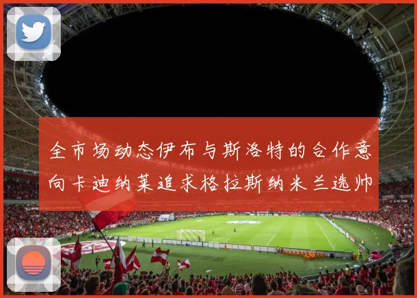 全市场动态伊布与斯洛特的合作意向卡迪纳莱追求格拉斯纳米兰选帅困境加剧