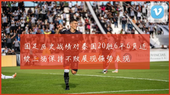 国足历史战绩对泰国20胜6平6负连续三场保持不败展现强势表现